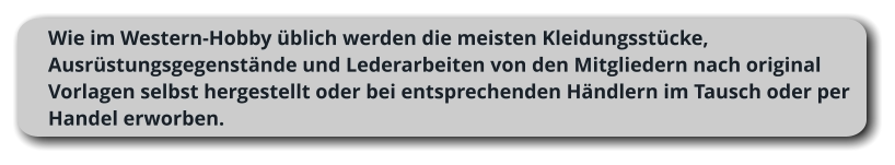 Wie im Western-Hobby üblich werden die meisten Kleidungsstücke, Ausrüstungsgegenstände und Lederarbeiten von den Mitgliedern nach original Vorlagen selbst hergestellt oder bei entsprechenden Händlern im Tausch oder per Handel erworben.